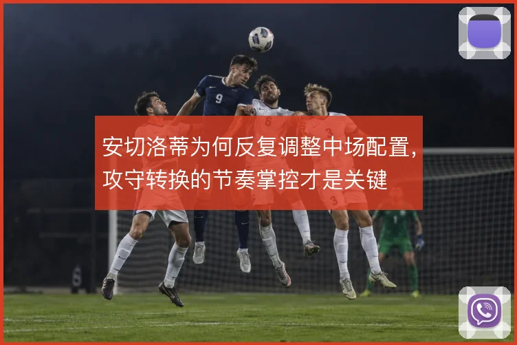 安切洛蒂为何反复调整中场配置,攻守转换的节奏掌控才是关键