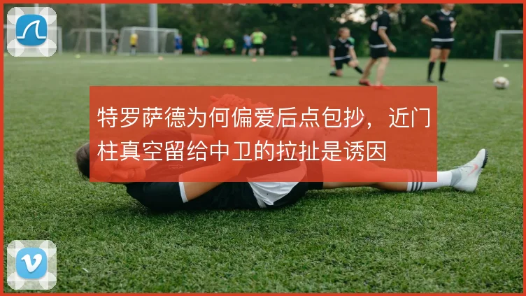 特罗萨德为何偏爱后点包抄，近门柱真空留给中卫的拉扯是诱因