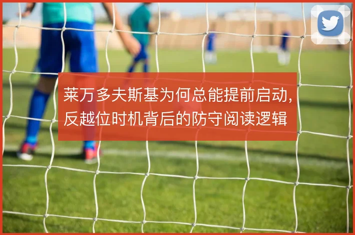 莱万多夫斯基为何总能提前启动,反越位时机背后的防守阅读逻辑