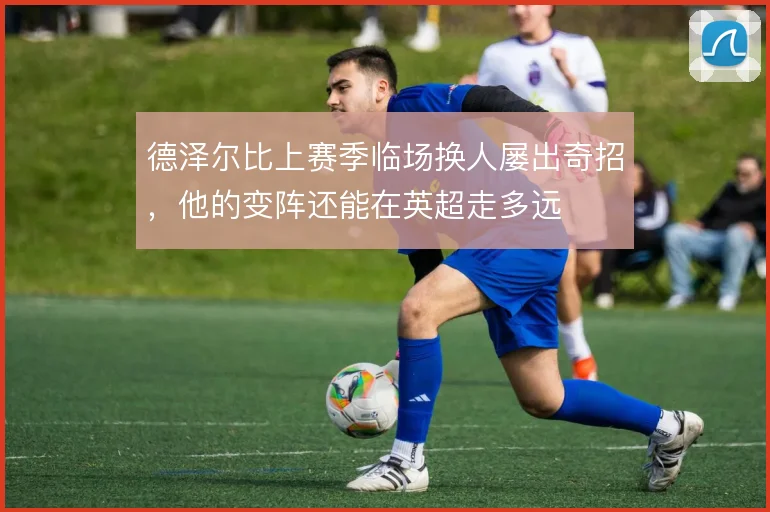 德泽尔比上赛季临场换人屡出奇招，他的变阵还能在英超走多远