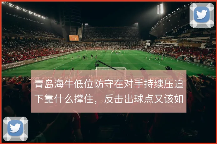 青岛海牛低位防守在对手持续压迫下靠什么撑住,反击出球点又该如何设置