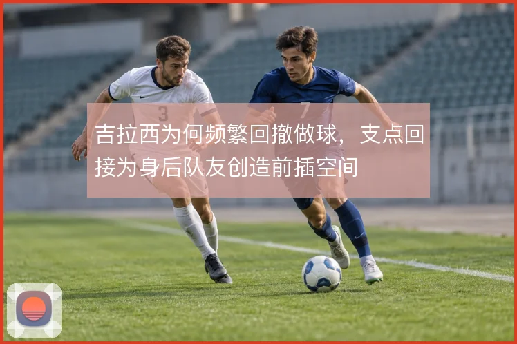 吉拉西为何频繁回撤做球,支点回接为身后队友创造前插空间
