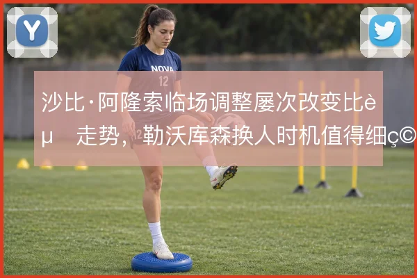 沙比·阿隆索临场调整屡次改变比赛走势,勒沃库森换人时机值得细究