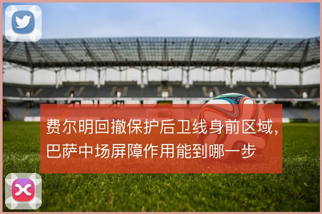 费尔明回撤保护后卫线身前区域，巴萨中场屏障作用能到哪一步