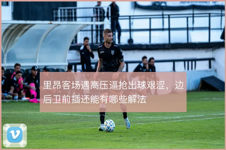 里昂客场遇高压逼抢出球艰涩，边后卫前插还能有哪些解法