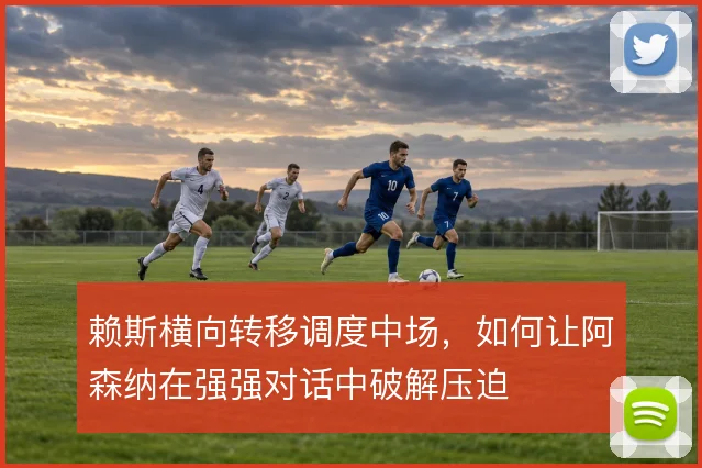 赖斯横向转移调度中场,如何让阿森纳在强强对话中破解压迫