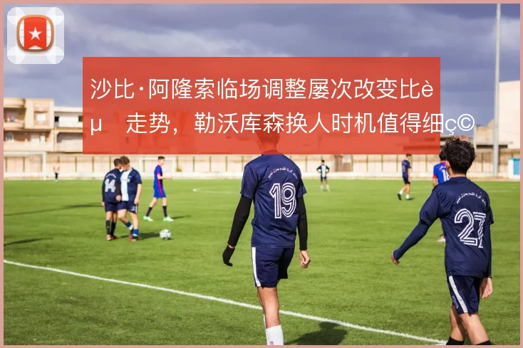 沙比·阿隆索临场调整屡次改变比赛走势,勒沃库森换人时机值得细究