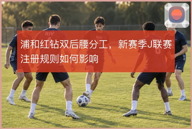 浦和红钻双后腰分工,新赛季J联赛注册规则如何影响