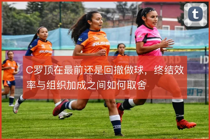 C罗顶在最前还是回撤做球,终结效率与组织加成之间如何取舍