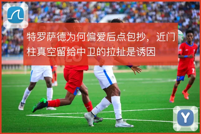 特罗萨德为何偏爱后点包抄，近门柱真空留给中卫的拉扯是诱因