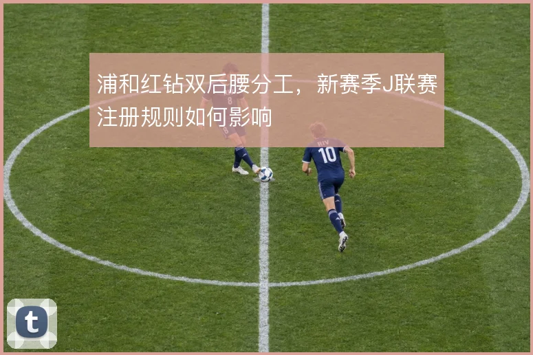 浦和红钻双后腰分工,新赛季J联赛注册规则如何影响