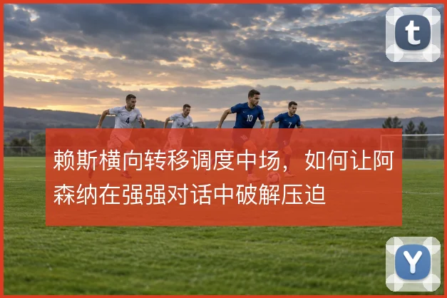 赖斯横向转移调度中场,如何让阿森纳在强强对话中破解压迫