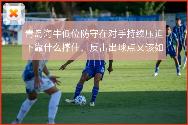 青岛海牛低位防守在对手持续压迫下靠什么撑住,反击出球点又该如何设置
